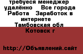 требуеся менеджер (удалённо) - Все города Работа » Заработок в интернете   . Тамбовская обл.,Котовск г.